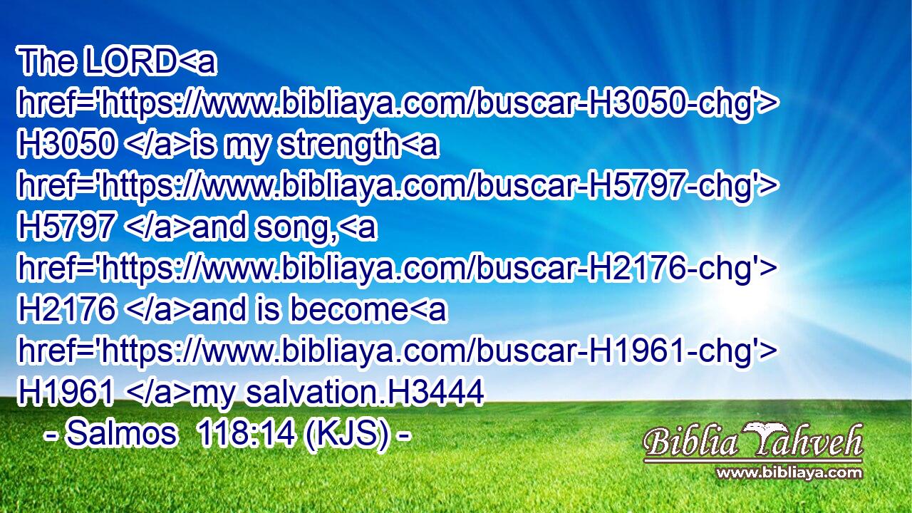 The LORD H3050 is my strength H5797 and song, H2176 and is become H1961 my salvation.H3444