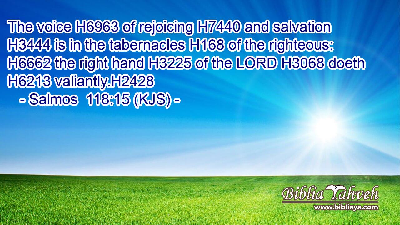 The voice H6963 of rejoicing H7440 and salvation H3444 is in the tabernacles H168 of the righteous: H6662 the right hand H3225 of the LORD H3068 doeth H6213 valiantly.H2428