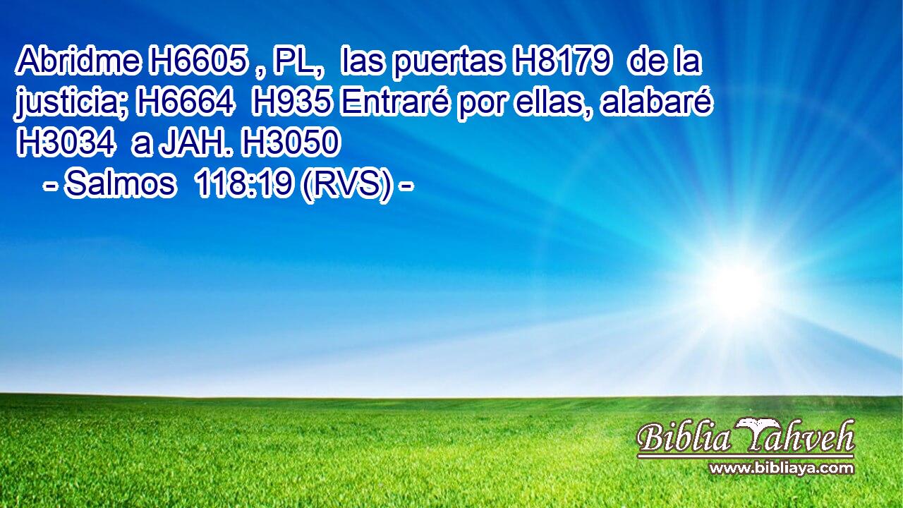 Abridme H6605 , PL,  las puertas H8179  de la justicia; H6664  H935 Entraré por ellas, alabaré H3034  a JAH. H3050  