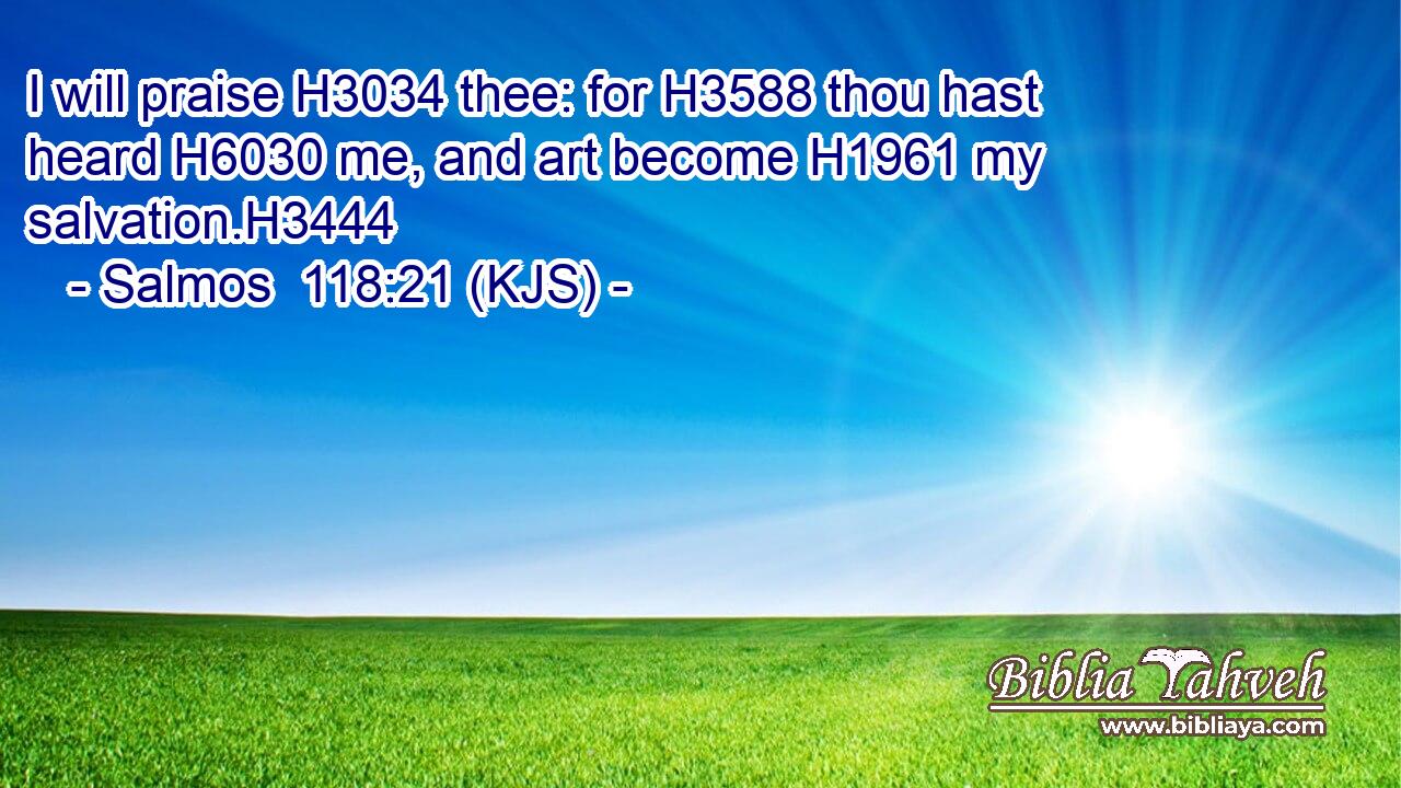 I will praise H3034 thee: for H3588 thou hast heard H6030 me, and art become H1961 my salvation.H3444