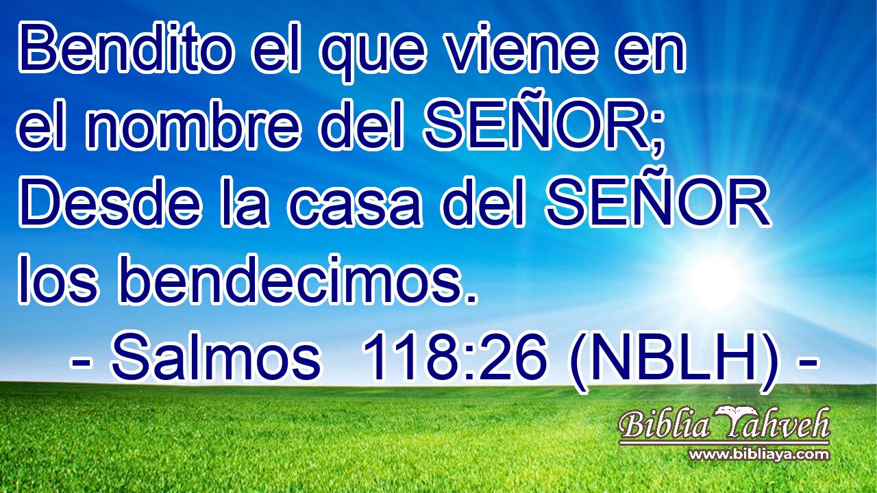  Bendito el que viene en el nombre del SEÑOR; Desde la casa del SEÑOR los bendecimos. 