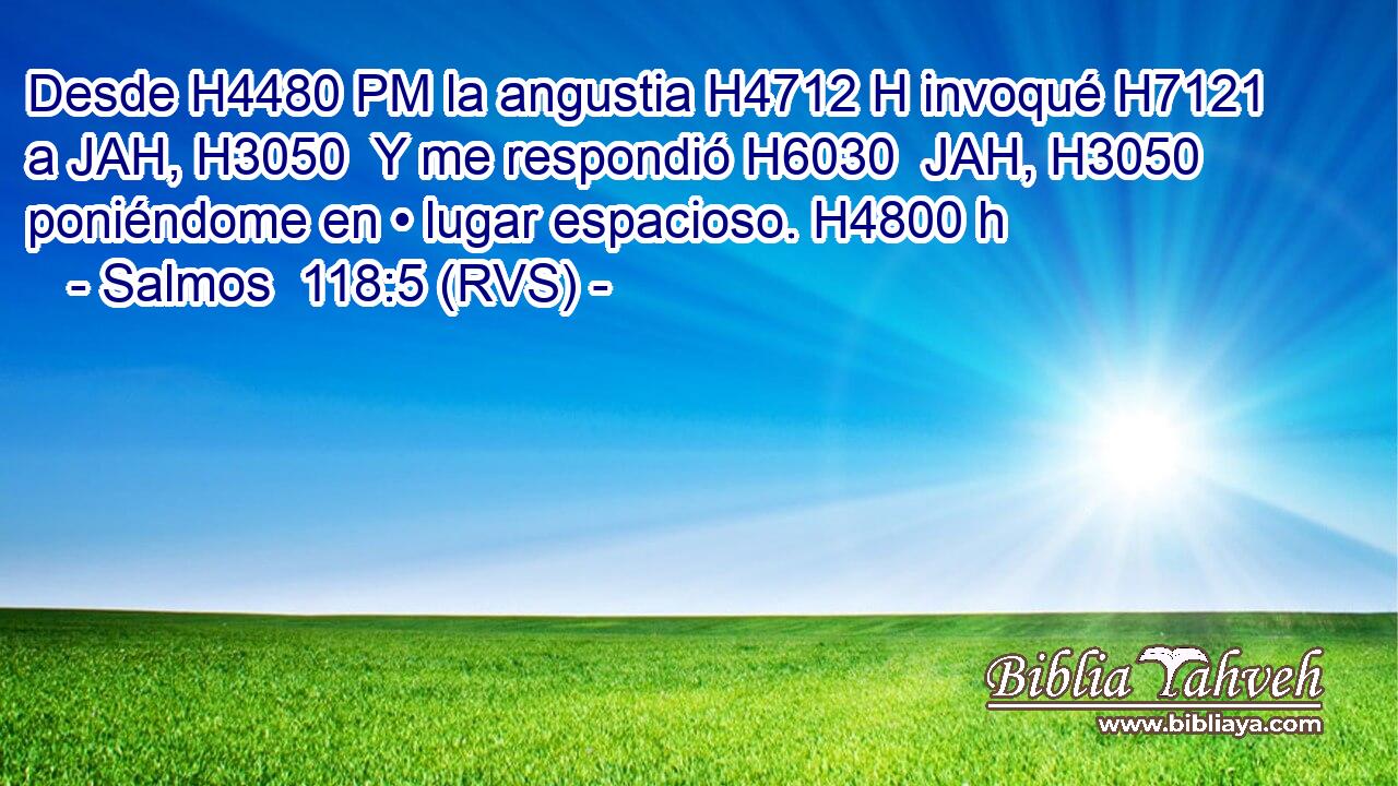Desde H4480 PM la angustia H4712 H invoqué H7121  a JAH, H3050  Y me respondió H6030  JAH, H3050  poniéndome en • lugar espacioso. H4800 h 
