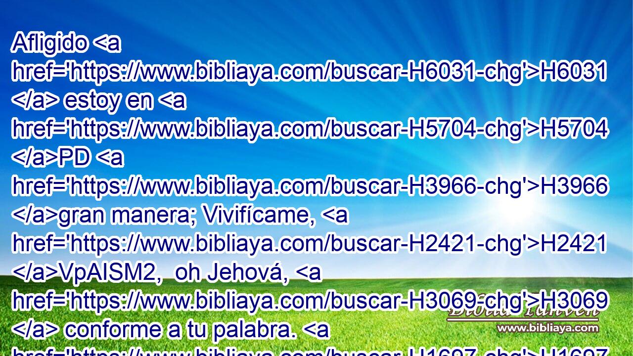 Afligido H6031  estoy en H5704 PD H3966 gran manera; Vivifícame, H2421 VpAISM2,  oh Jehová, H3069  conforme a tu palabra. H1697  