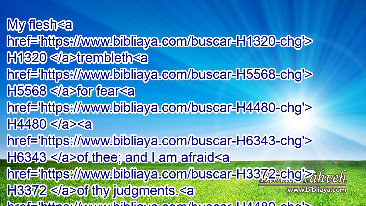 My flesh H1320 trembleth H5568 for fear H4480  H6343 of thee; and I am afraid H3372 of thy judgments. H4480 H4941