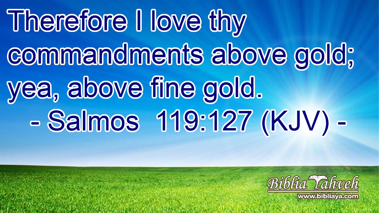 Therefore I love thy commandments above gold; yea, above fine gold.
