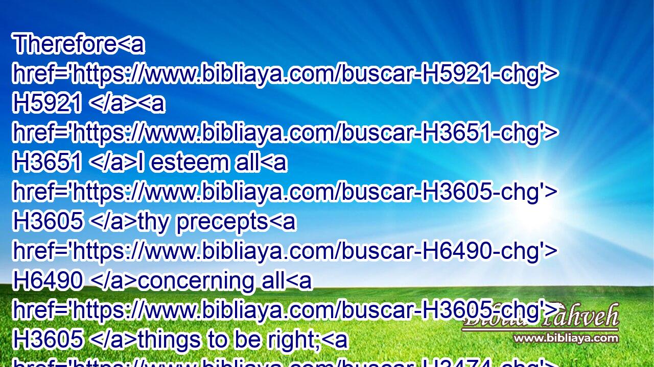 Therefore H5921  H3651 I esteem all H3605 thy precepts H6490 concerning all H3605 things to be right; H3474 and I hate H8130 every H3605 false H8267 way.H734