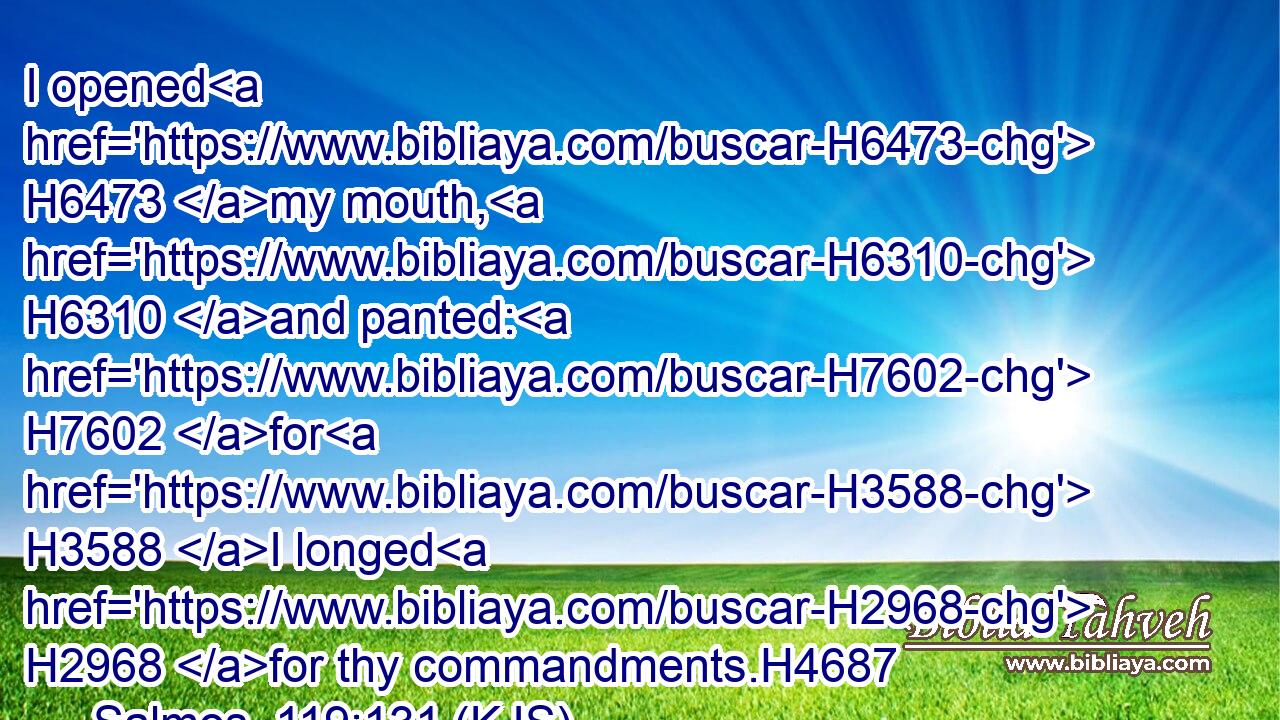I opened H6473 my mouth, H6310 and panted: H7602 for H3588 I longed H2968 for thy commandments.H4687