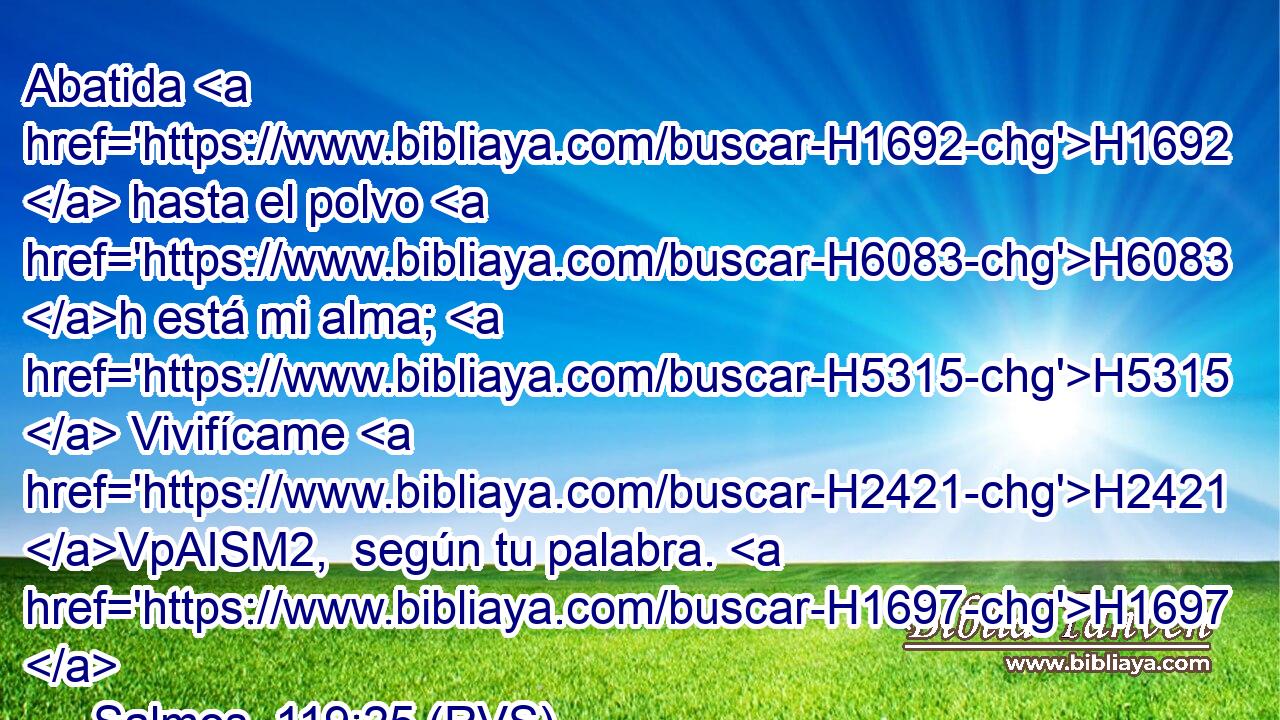 Abatida H1692  hasta el polvo H6083 h está mi alma; H5315  Vivifícame H2421 VpAISM2,  según tu palabra. H1697  