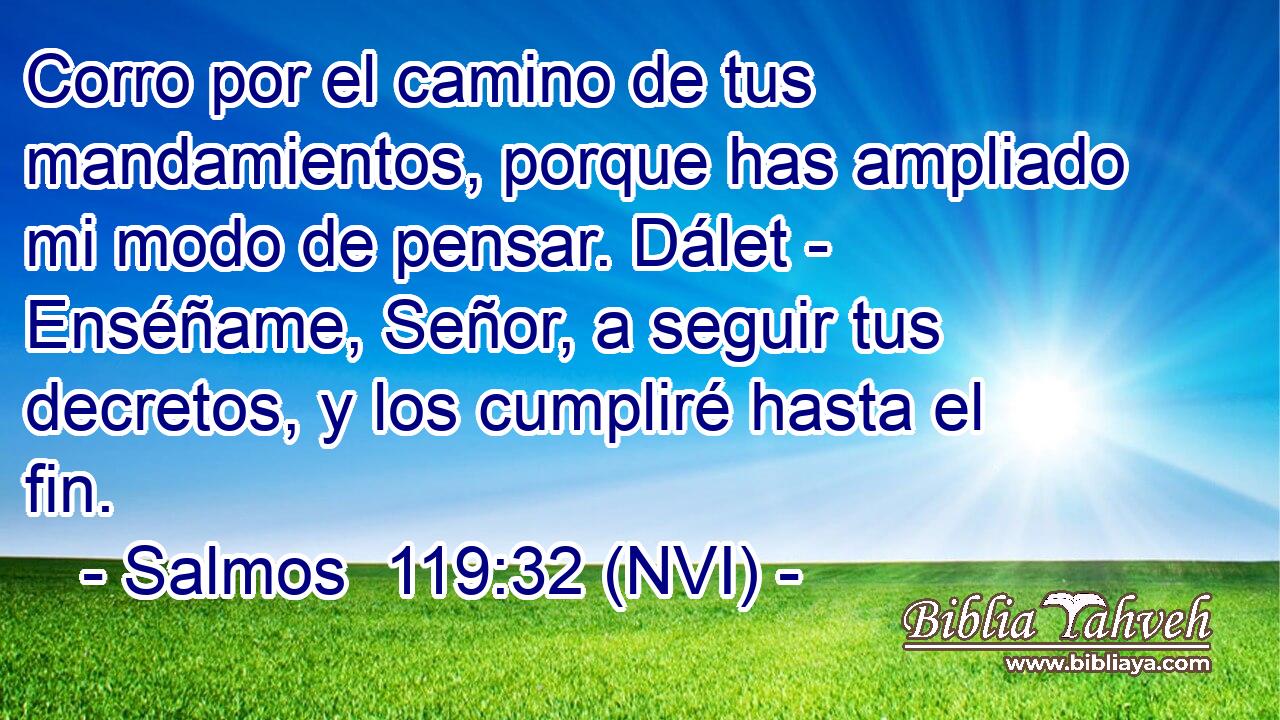  Corro por el camino de tus mandamientos, porque has ampliado mi modo de pensar. Dálet - Enséñame, Señor, a seguir tus decretos, y los cumpliré hasta el fin. 