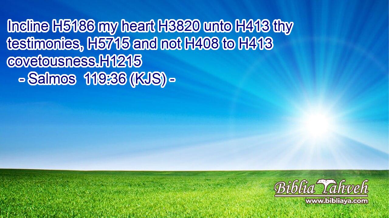Incline H5186 my heart H3820 unto H413 thy testimonies, H5715 and not H408 to H413 covetousness.H1215