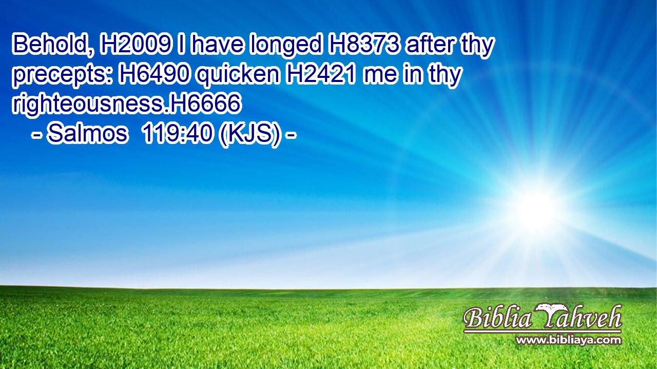 Behold, H2009 I have longed H8373 after thy precepts: H6490 quicken H2421 me in thy righteousness.H6666