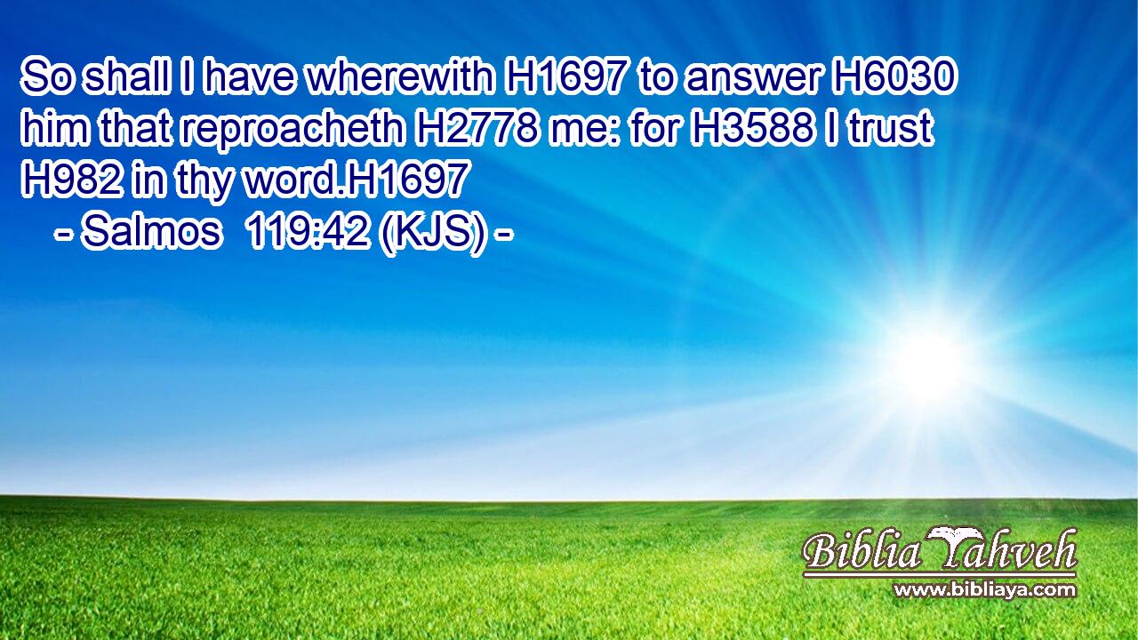 So shall I have wherewith H1697 to answer H6030 him that reproacheth H2778 me: for H3588 I trust H982 in thy word.H1697