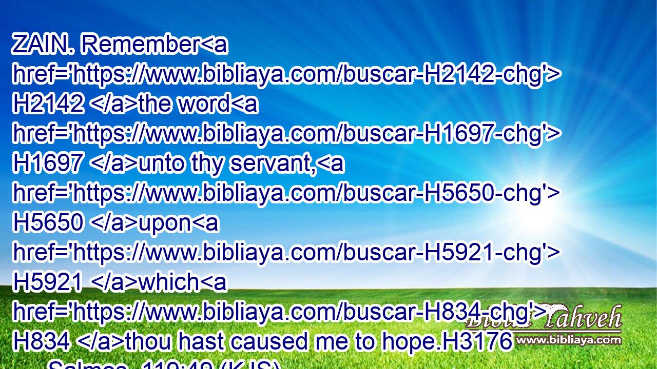 ZAIN. Remember H2142 the word H1697 unto thy servant, H5650 upon H5921 which H834 thou hast caused me to hope.H3176