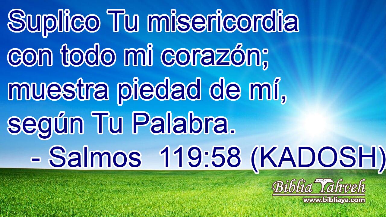  Suplico Tu misericordia con todo mi corazón; muestra piedad de mí, según Tu Palabra. 