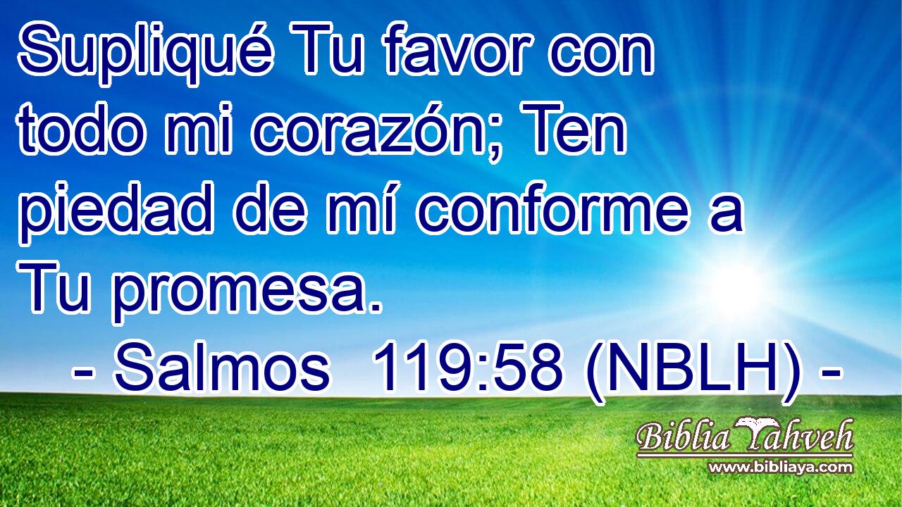  Supliqué Tu favor con todo mi corazón; Ten piedad de mí conforme a Tu promesa. 