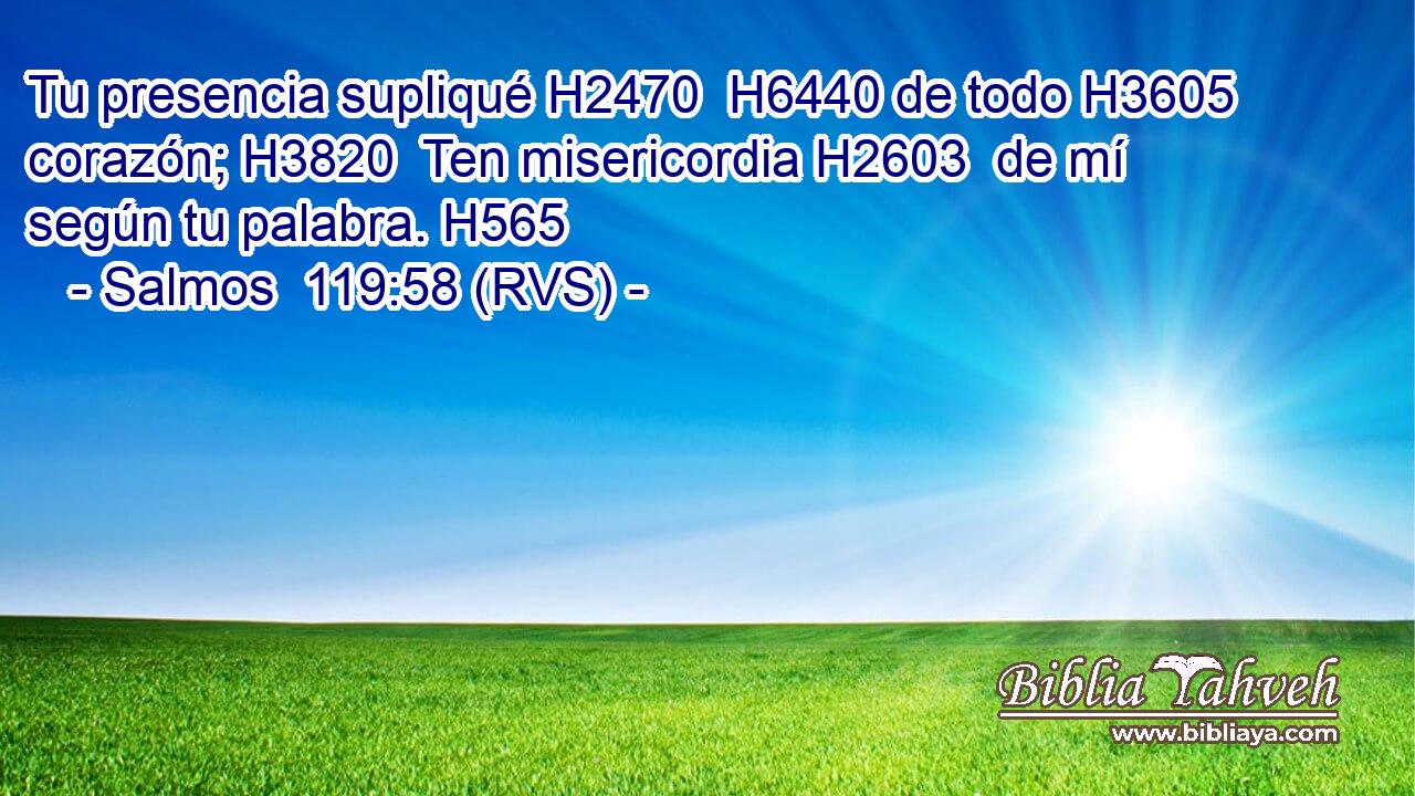 Tu presencia supliqué H2470  H6440 de todo H3605  corazón; H3820  Ten misericordia H2603  de mí según tu palabra. H565  