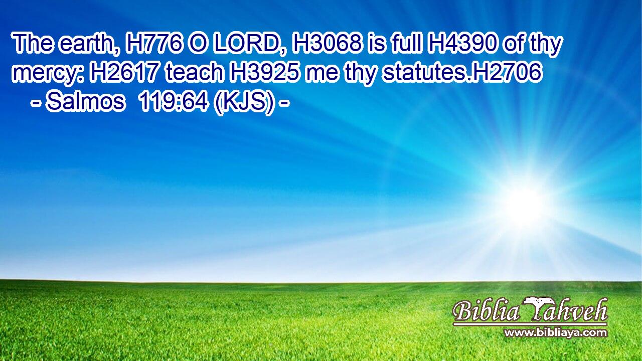 The earth, H776 O LORD, H3068 is full H4390 of thy mercy: H2617 teach H3925 me thy statutes.H2706