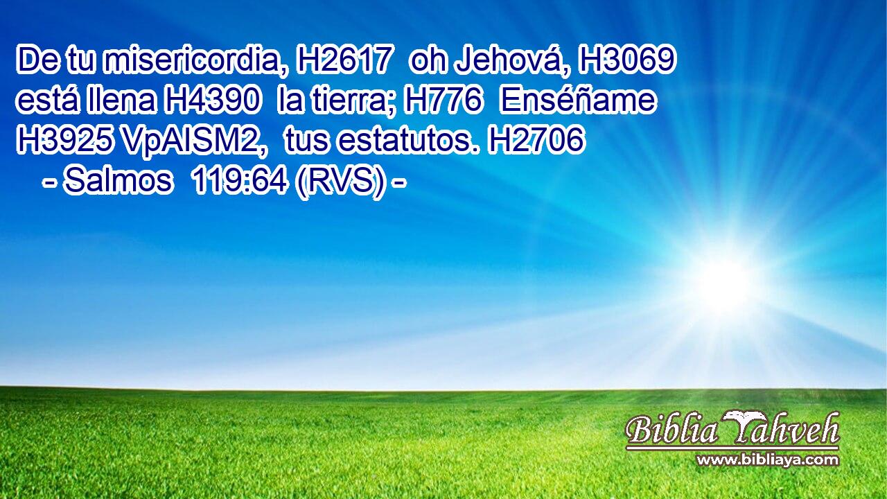 De tu misericordia, H2617  oh Jehová, H3069  está llena H4390  la tierra; H776  Enséñame H3925 VpAISM2,  tus estatutos. H2706  