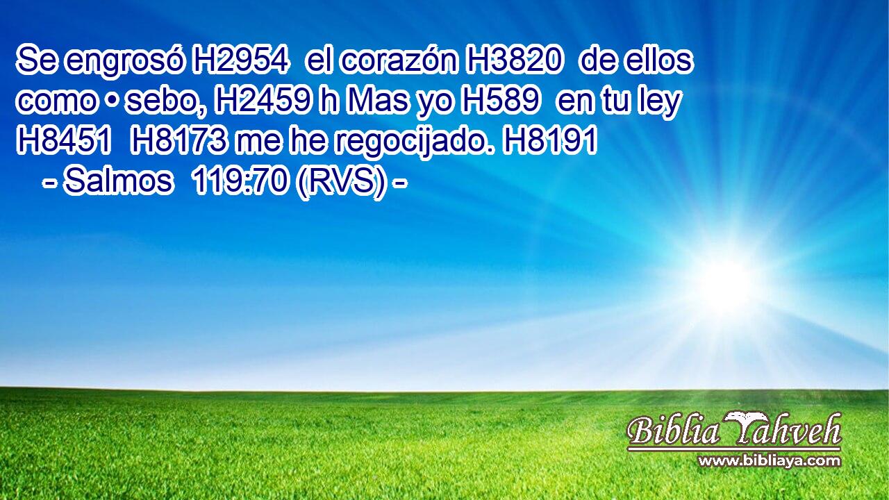 Se engrosó H2954  el corazón H3820  de ellos como • sebo, H2459 h Mas yo H589  en tu ley H8451  H8173 me he regocijado. H8191  