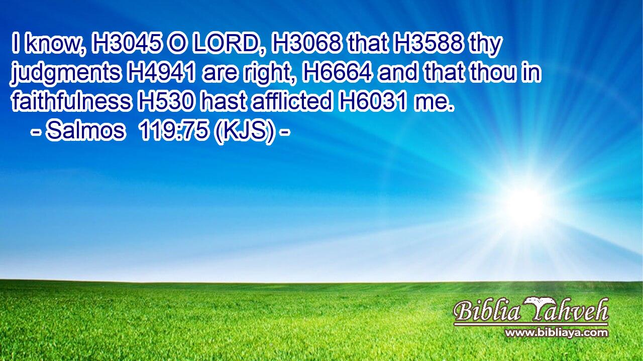 I know, H3045 O LORD, H3068 that H3588 thy judgments H4941 are right, H6664 and that thou in faithfulness H530 hast afflicted H6031 me.