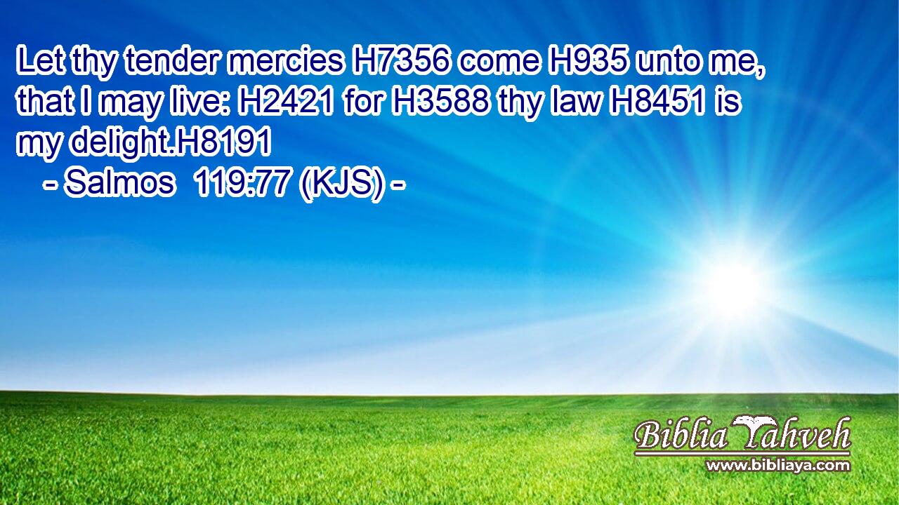 Let thy tender mercies H7356 come H935 unto me, that I may live: H2421 for H3588 thy law H8451 is my delight.H8191
