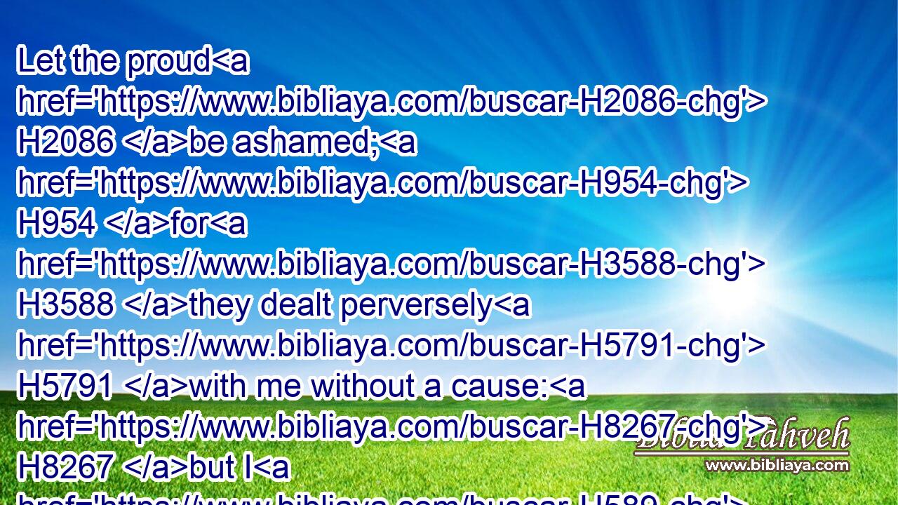 Let the proud H2086 be ashamed; H954 for H3588 they dealt perversely H5791 with me without a cause: H8267 but I H589 will meditate H7878 in thy precepts.H6490