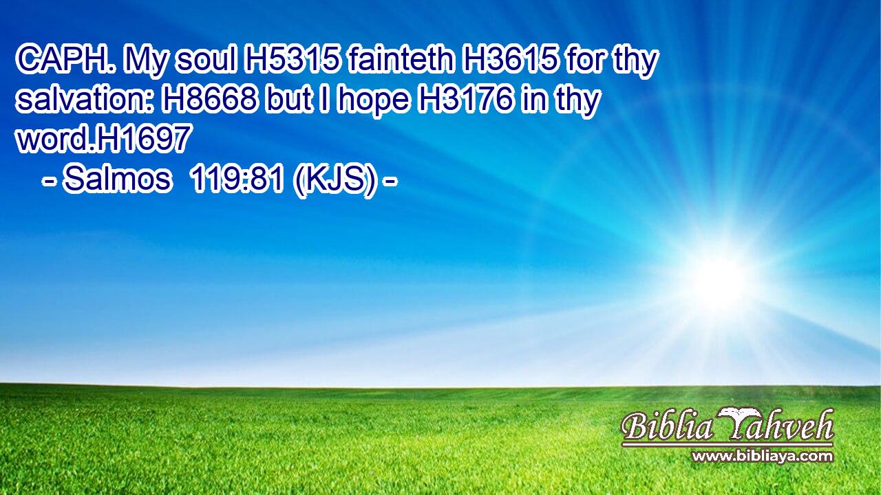 CAPH. My soul H5315 fainteth H3615 for thy salvation: H8668 but I hope H3176 in thy word.H1697