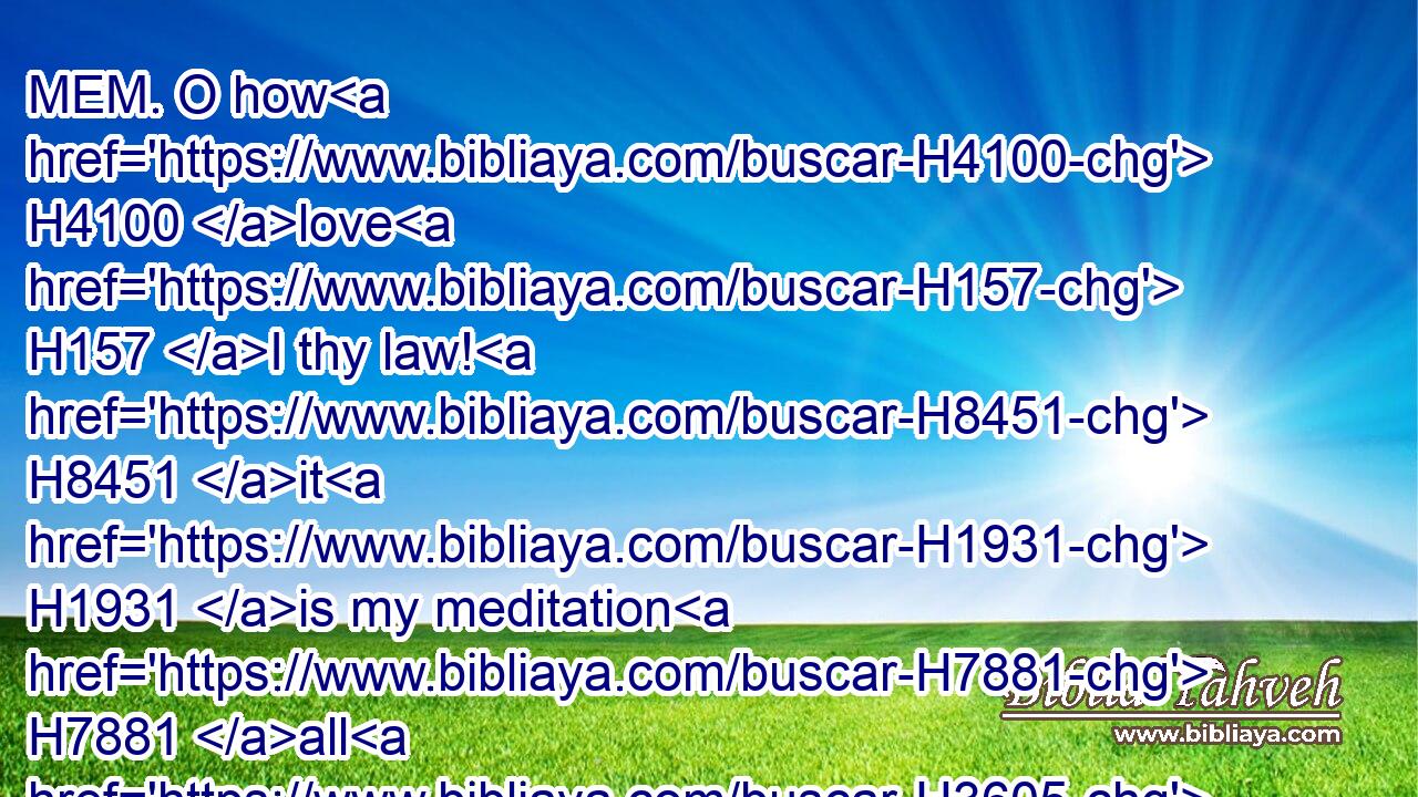 MEM. O how H4100 love H157 I thy law! H8451 it H1931 is my meditation H7881 all H3605 the day.H3117
