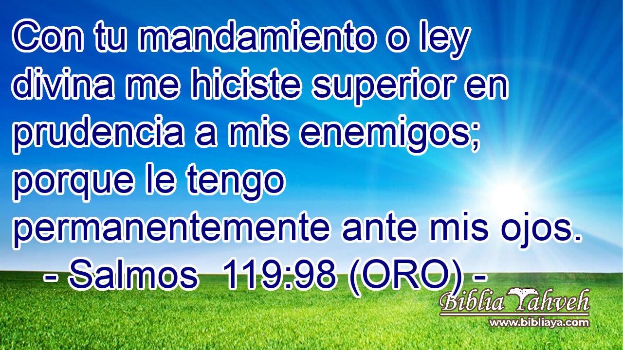  Con tu mandamiento o ley divina me hiciste superior en prudencia a mis enemigos; porque le tengo permanentemente ante mis ojos. 