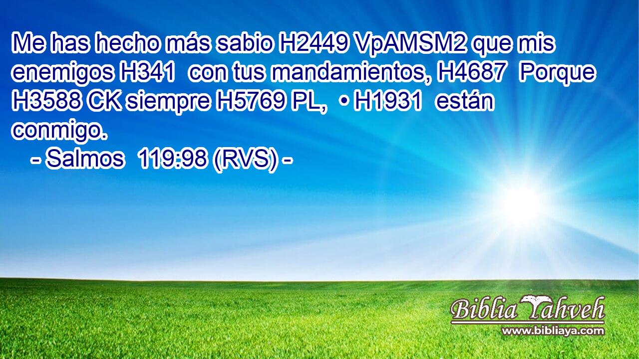Me has hecho más sabio H2449 VpAMSM2 que mis enemigos H341  con tus mandamientos, H4687  Porque H3588 CK siempre H5769 PL,  • H1931  están conmigo. 