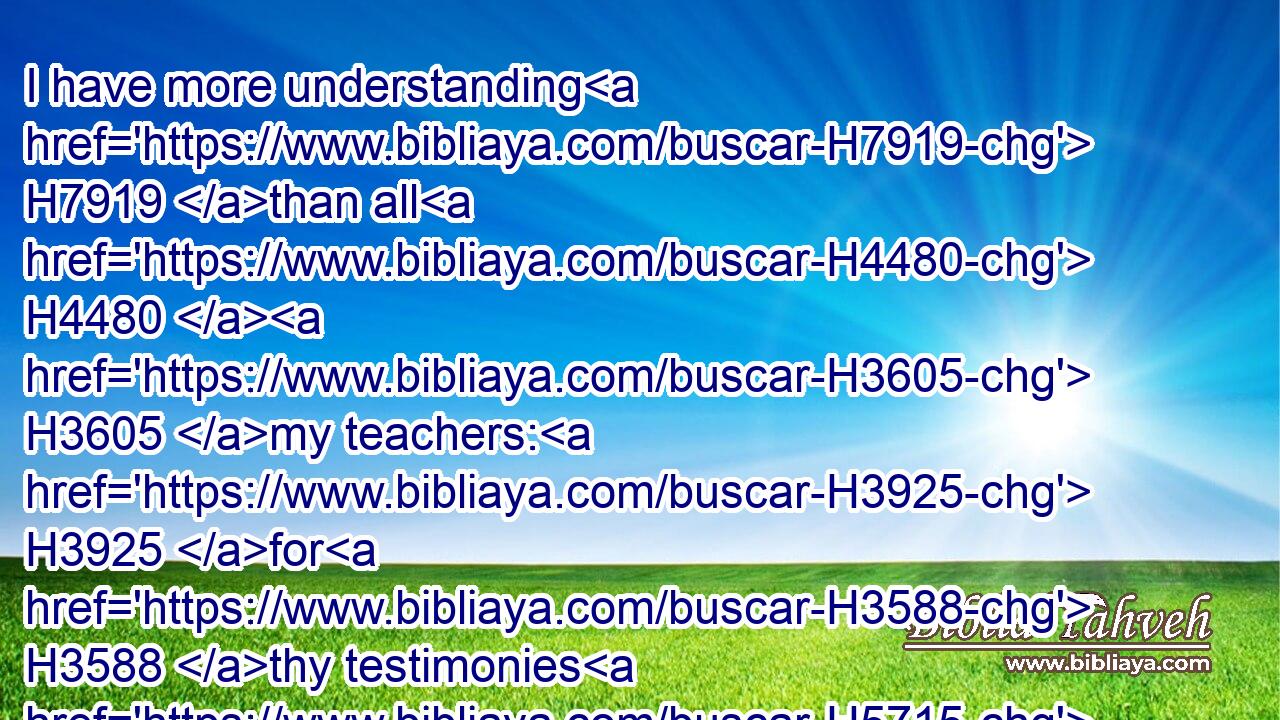 I have more understanding H7919 than all H4480  H3605 my teachers: H3925 for H3588 thy testimonies H5715 are my meditation.H7881