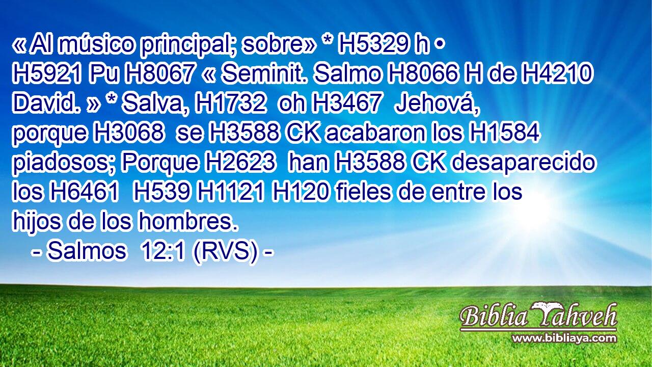 « Al músico principal; sobre» * H5329 h • H5921 Pu H8067 « Seminit. Salmo H8066 H de H4210  David. » * Salva, H1732  oh H3467  Jehová, porque H3068  se H3588 CK acabaron los H1584  piadosos; Porque H2623  han H3588 CK desaparecido los H6461  H539 H1121 H120 fieles de entre los hijos de los hombres. 