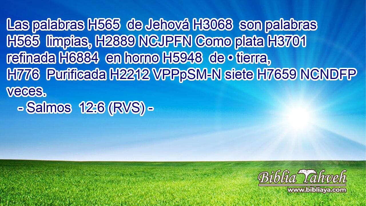 Las palabras H565  de Jehová H3068  son palabras H565  limpias, H2889 NCJPFN Como plata H3701  refinada H6884  en horno H5948  de • tierra, H776  Purificada H2212 VPPpSM-N siete H7659 NCNDFP veces. 