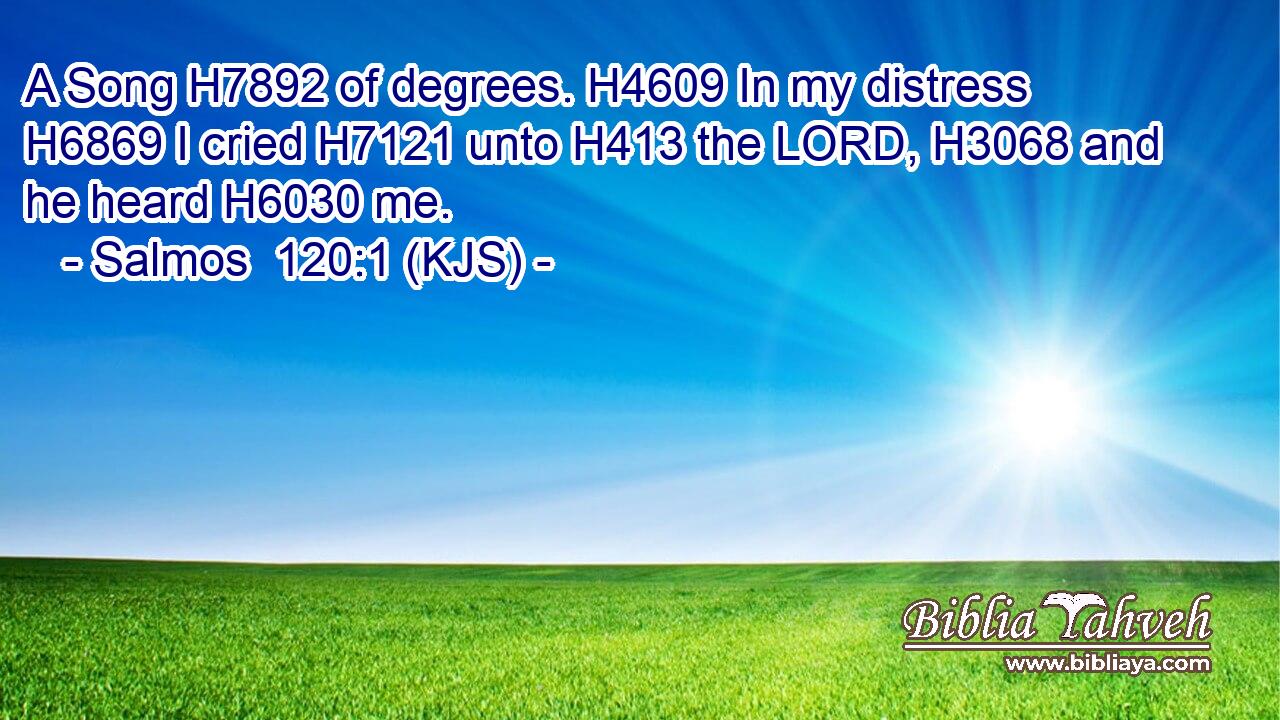 A Song H7892 of degrees. H4609 In my distress H6869 I cried H7121 unto H413 the LORD, H3068 and he heard H6030 me.