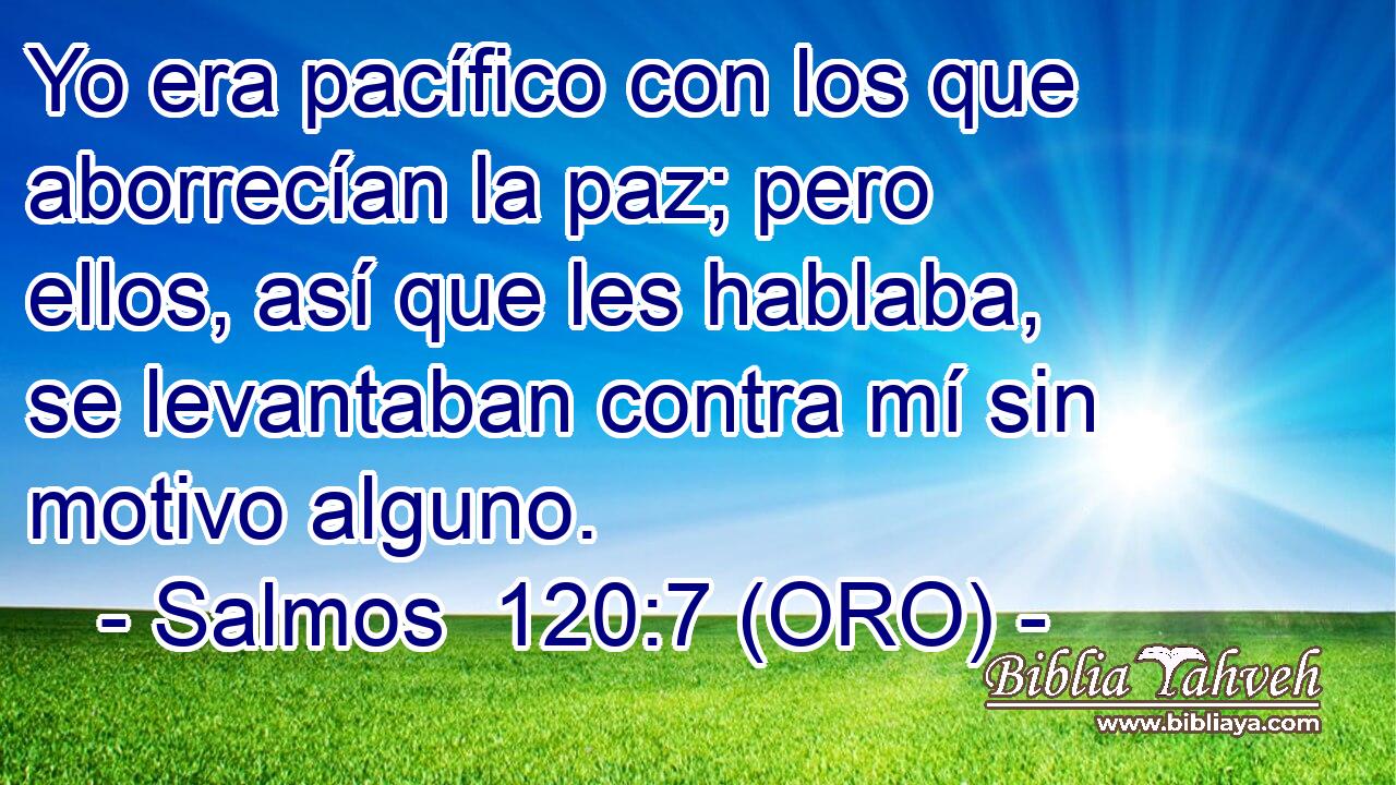  Yo era pacífico con los que aborrecían la paz; pero ellos, así que les hablaba, se levantaban contra mí sin motivo alguno. 