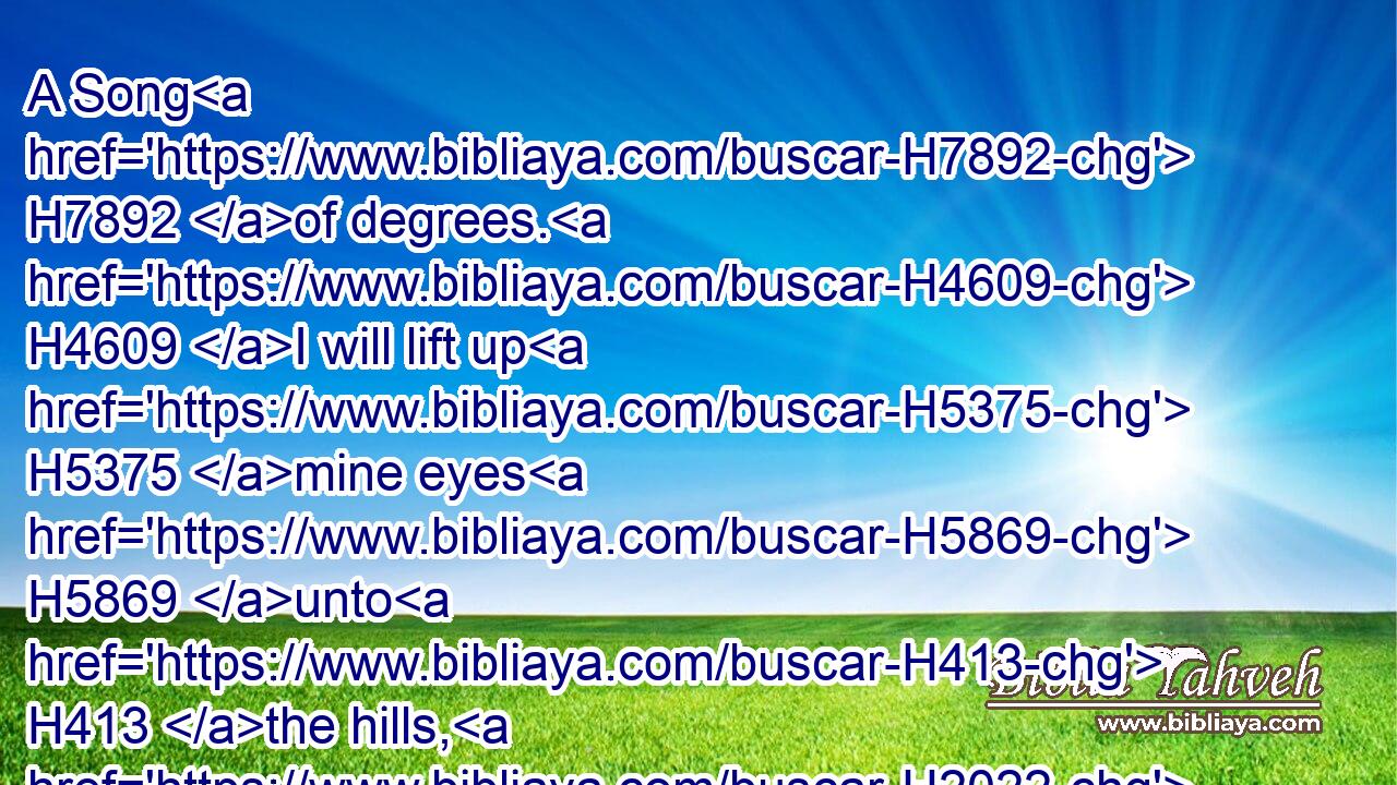 A Song H7892 of degrees. H4609 I will lift up H5375 mine eyes H5869 unto H413 the hills, H2022 from whence H4480  H370 cometh H935 my help.H5828