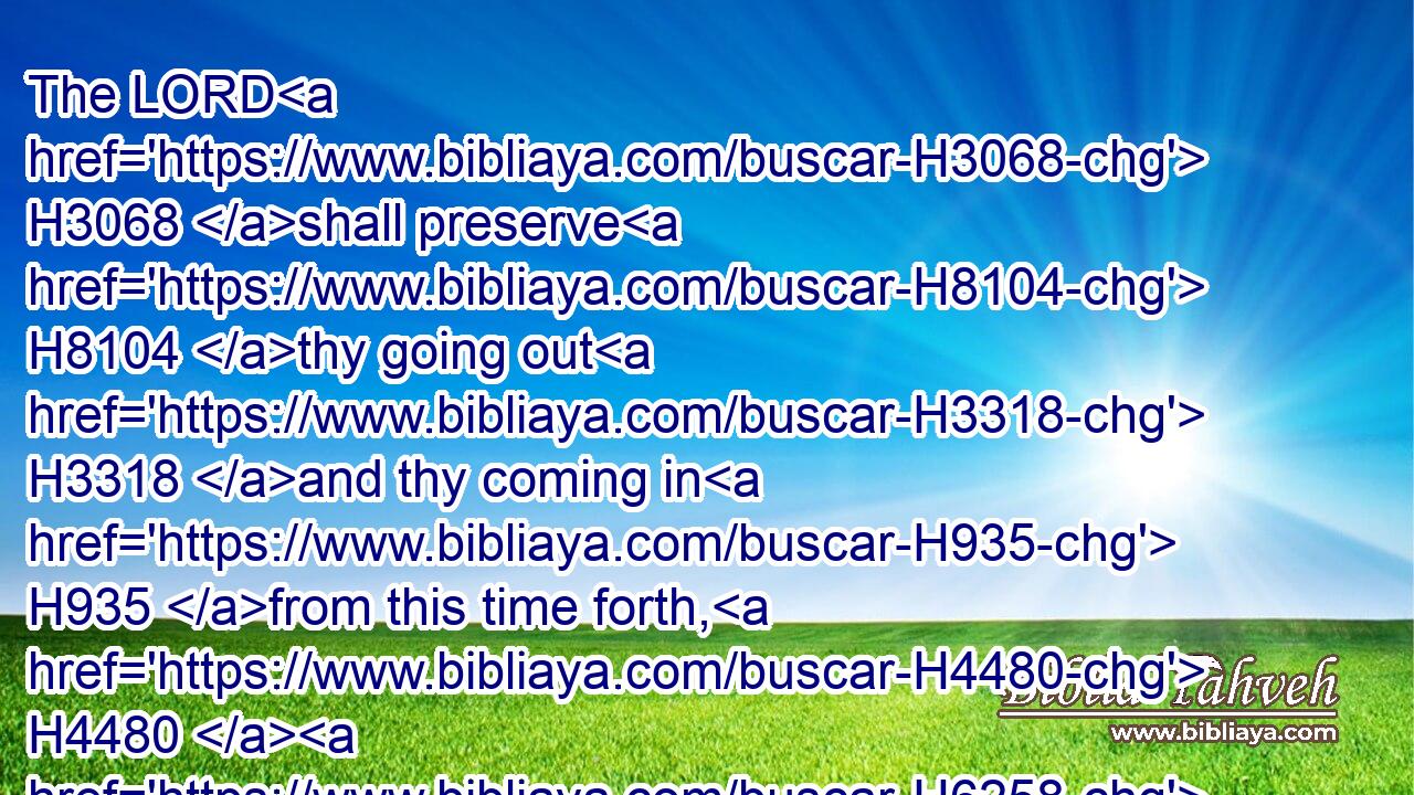 The LORD H3068 shall preserve H8104 thy going out H3318 and thy coming in H935 from this time forth, H4480  H6258 and even for evermore. H5704 H5769