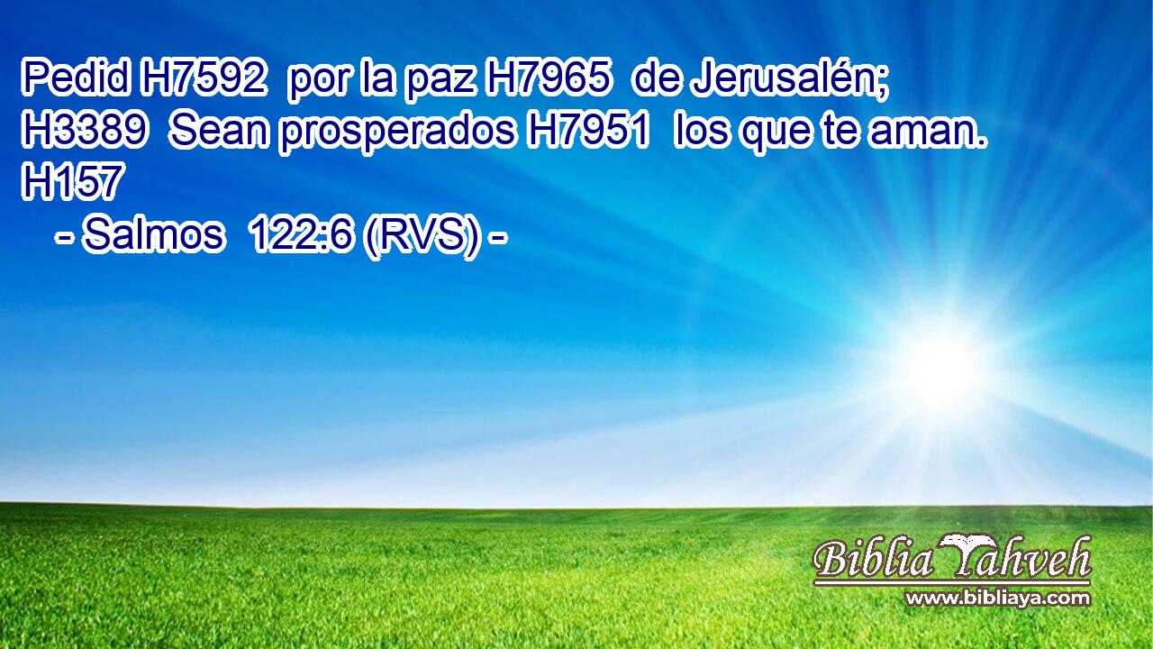 Pedid H7592  por la paz H7965  de Jerusalén; H3389  Sean prosperados H7951  los que te aman. H157  