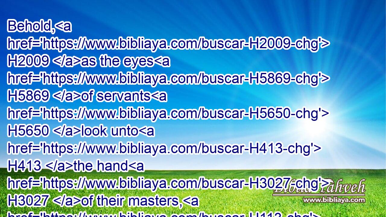 Behold, H2009 as the eyes H5869 of servants H5650 look unto H413 the hand H3027 of their masters, H113 and as the eyes H5869 of a maiden H8198 unto H413 the hand H3027 of her mistress; H1404 so H3651 our eyes H5869 wait upon H413 the LORD H3068 our God, H430 until H5704 that he have mercy upon H7945  H2603 us.
