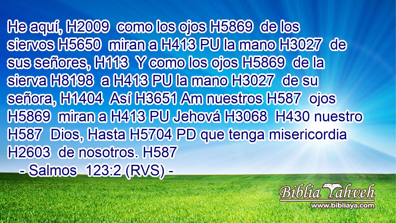 He aquí, H2009  como los ojos H5869  de los siervos H5650  miran a H413 PU la mano H3027  de sus señores, H113  Y como los ojos H5869  de la sierva H8198  a H413 PU la mano H3027  de su señora, H1404  Así H3651 Am nuestros H587  ojos H5869  miran a H413 PU Jehová H3068  H430 nuestro H587  Dios, Hasta H5704 PD que tenga misericordia H2603  de nosotros. H587  