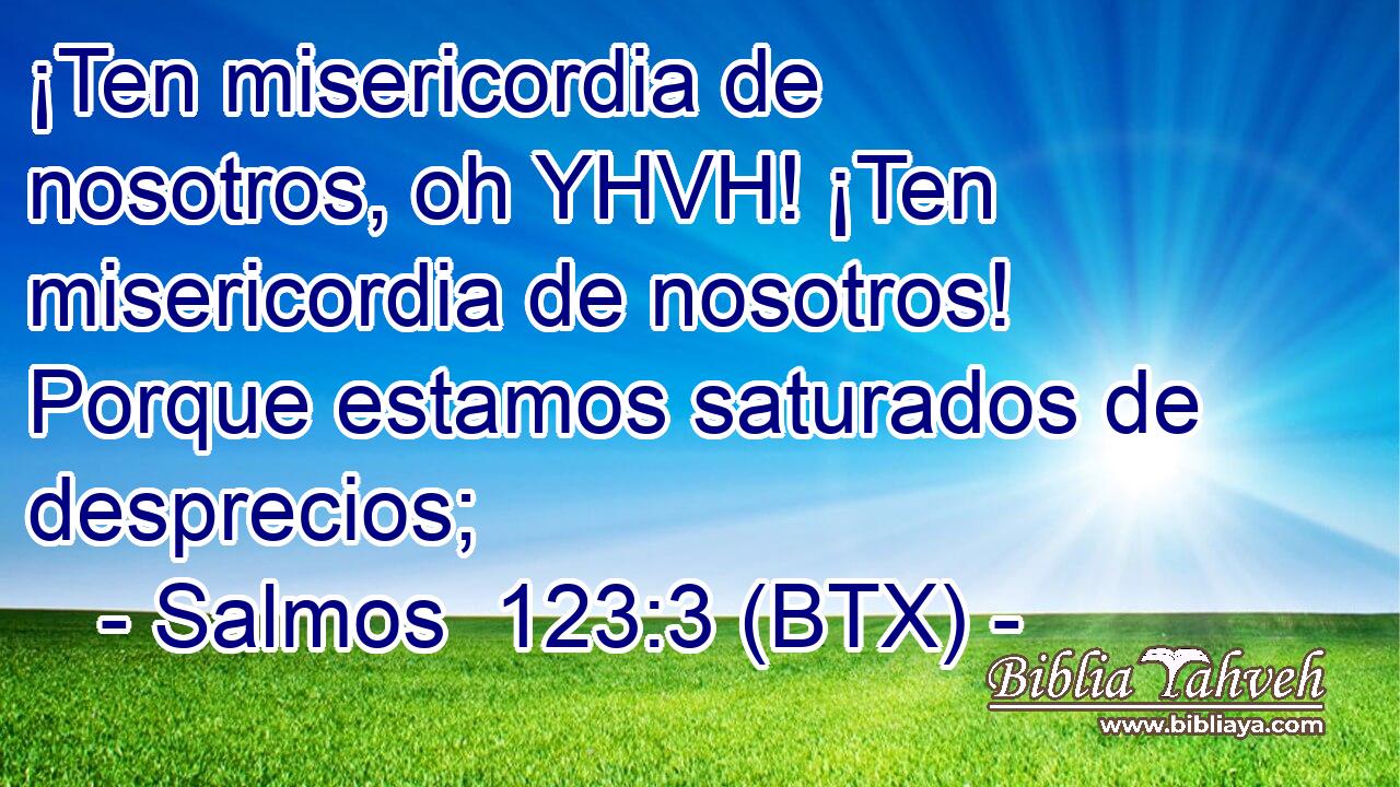 ¡Ten misericordia de nosotros, oh YHVH! ¡Ten misericordia de nosotros! Porque estamos saturados de desprecios;