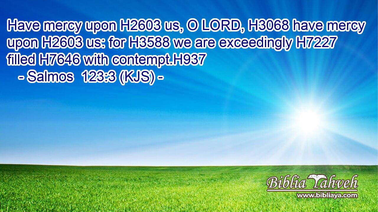 Have mercy upon H2603 us, O LORD, H3068 have mercy upon H2603 us: for H3588 we are exceedingly H7227 filled H7646 with contempt.H937