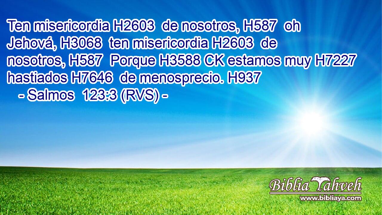 Ten misericordia H2603  de nosotros, H587  oh Jehová, H3068  ten misericordia H2603  de nosotros, H587  Porque H3588 CK estamos muy H7227  hastiados H7646  de menosprecio. H937  