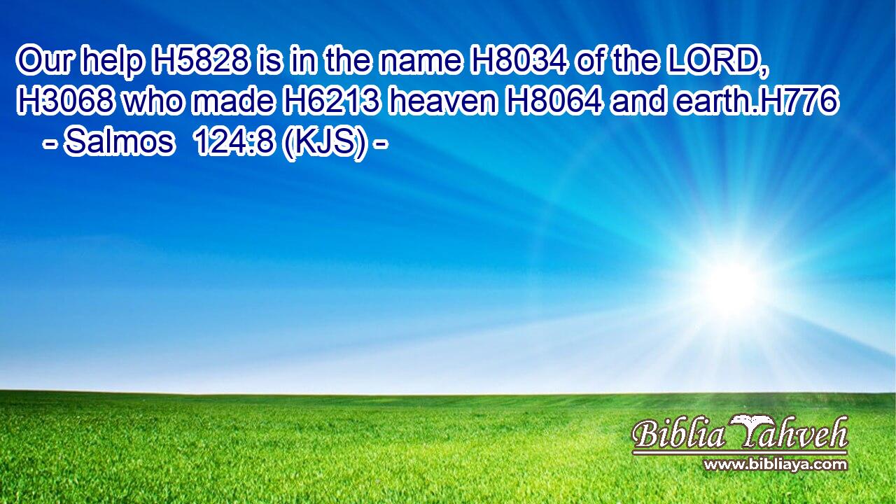 Our help H5828 is in the name H8034 of the LORD, H3068 who made H6213 heaven H8064 and earth.H776
