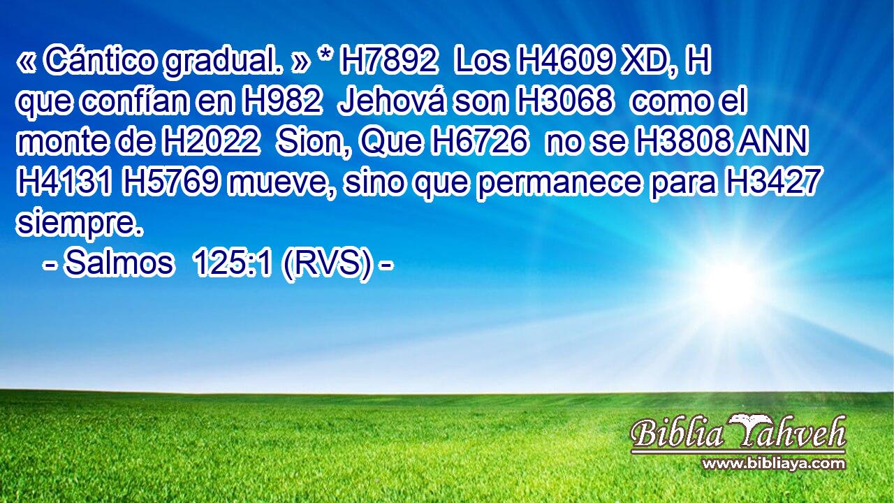 « Cántico gradual. » * H7892  Los H4609 XD, H que confían en H982  Jehová son H3068  como el monte de H2022  Sion, Que H6726  no se H3808 ANN H4131 H5769 mueve, sino que permanece para H3427  siempre. 