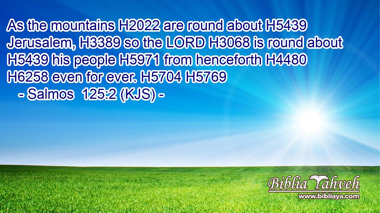 As the mountains H2022 are round about H5439 Jerusalem, H3389 so the LORD H3068 is round about H5439 his people H5971 from henceforth H4480  H6258 even for ever. H5704 H5769