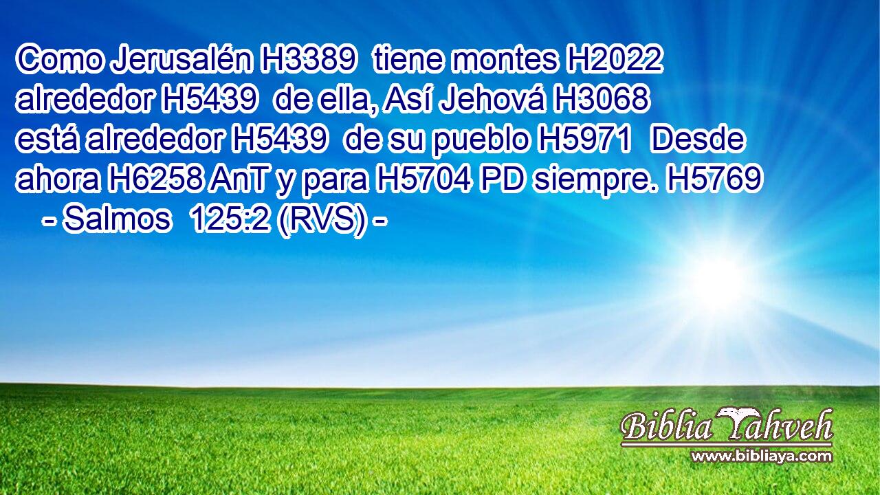 Como Jerusalén H3389  tiene montes H2022  alrededor H5439  de ella, Así Jehová H3068  está alrededor H5439  de su pueblo H5971  Desde ahora H6258 AnT y para H5704 PD siempre. H5769  