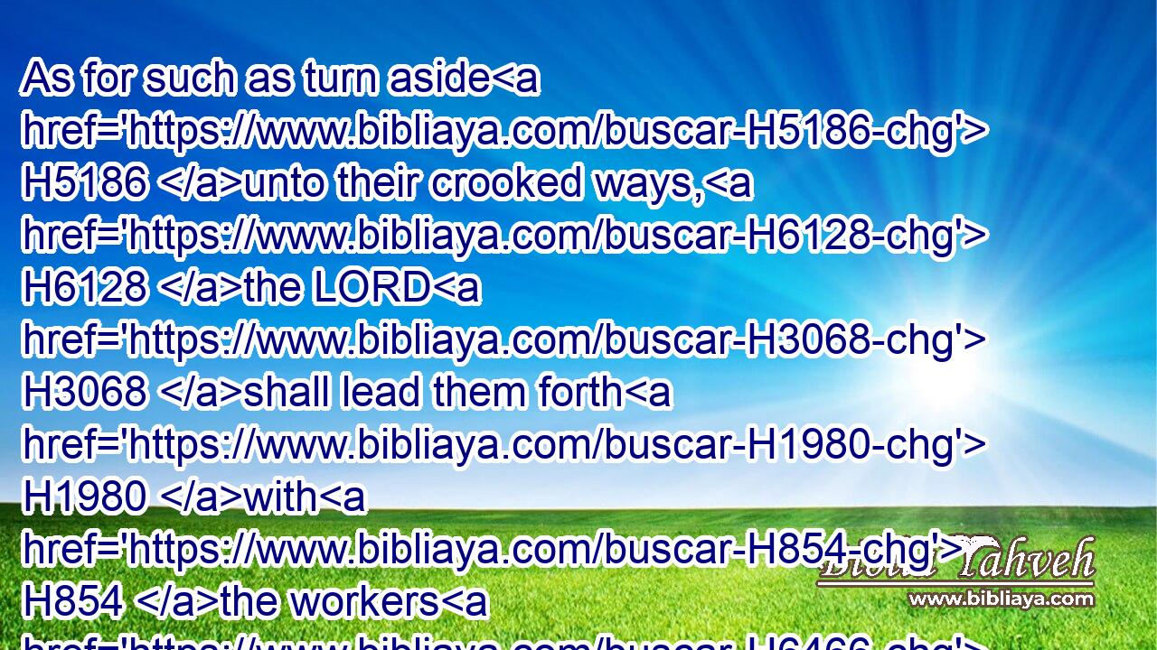 As for such as turn aside H5186 unto their crooked ways, H6128 the LORD H3068 shall lead them forth H1980 with H854 the workers H6466 of iniquity: H205 but peace H7965 shall be upon H5921 Israel.H3478