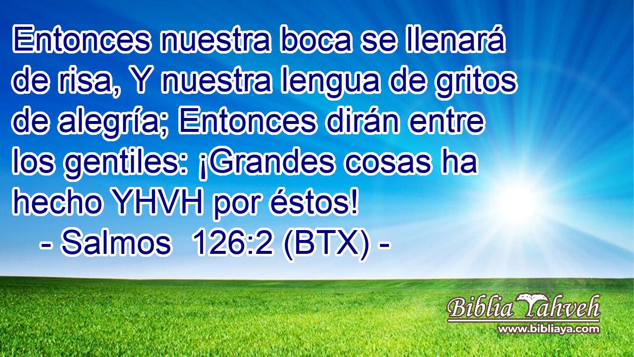 Entonces nuestra boca se llenará de risa, Y nuestra lengua de gritos de alegría; Entonces dirán entre los gentiles: ¡Grandes cosas ha hecho YHVH por éstos!