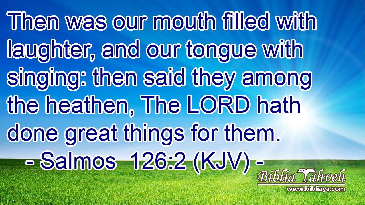 Then was our mouth filled with laughter, and our tongue with singing: then said they among the heathen, The LORD hath done great things for them.